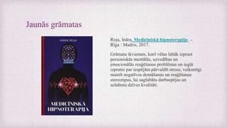Jaunās grāmatas
Roja, Ināra. Medicīniskā hipnoterapija . -
Rīga : Madris, 2017.
Grāmata ikvienam, kurš vēlas labāk izprast
personiskās mentālās, uzvedības un
emocionālās reaģēšanas problēmas un iegūt
izpratni par iespējām pārvaldīt stresu, veiksmīgi
mainīt negatīvos domāšanas un reaģēšanas
stereotipus, lai saglabātu darbaspējas un
uzlabotu dzīves kvalitāti.
 