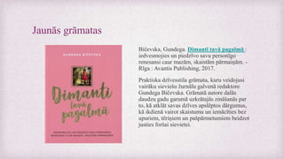 Jaunās grāmatas
Bičevska, Gundega. Dimanti tavā pagalmā :
iedvesmojies un piedzīvo savu personīgo
renesansi caur mazām, skaistām pārmaiņām. -
Rīga : Avantis Publishing, 2017.
Praktiska dzīvesstila grāmata, kuru veidojusi
vairāku sieviešu žurnālu galvenā redaktore
Gundega Bičevska. Grāmatā autore dalās
daudzu gadu garumā uzkrātajās zināšanās par
to, kā atklāt savas dzīves apslēptos dārgumus,
kā ikdienā vairot skaistumu un iemācīties bez
upuriem, tēriņiem un pašpārmetumiem beidzot
justies foršai sievietei.
 
