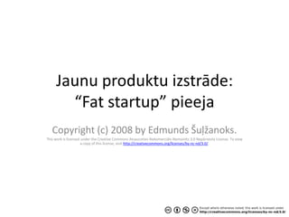 Jaunu produktu izstrāde:
       “Fat startup” pieeja
   Copyright (c) 2008 by Edmunds Šuļžanoks.
This work is licensed under the Creative Commons Atsaucoties-Nekomerciāls-Nemainīts 3.0 Nepārnesta License. To view
                      a copy of this license, visit http://creativecommons.org/licenses/by-nc-nd/3.0/.
 