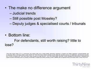 • The make no difference argument
– Judicial trends
– Still possible post Moseley?
– Deputy judges & specialised courts / tribunals
• Bottom line:
For defendants, still worth raising? little to
lose?
Thirty Nine Essex Street LLP is a governance and holding entity and a limited liability partnership registered in England and Wales (registered number0C360005) with
its registered office at 39 Essex Street, London WC2R 3AT Thirty Nine Essex Street's members provide legal and advocacy services as independent, self-employed barristers
and no entity connected with Thirty Nine Essex Street provides any legal services. Thirty Nine Essex Street (Services) Limited manages the administrative, operational and
support functions ofChambers and is a company incorporated in England and Wales (company number 7385894) with its registered office at 39 Essex Street, London WC2R 3AT
 