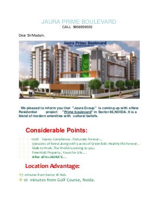 JAURA PRIME BOULEVARD
CALL 9958959555
Dear Sir/Madam,

We pleased to inform you that "Jaura Group" is coming up with a New
Residential
project "Prime boulevard" in Sector 86,NOIDA. It is a
blend of modern amenities with cultural beliefs.

Considerable Points:

100% Vaastu Compliance.- Fortunate Forever…
 acres of forest along with 3 acres of Green Belt- Healthy life Forever..
350
 to Work. The World is coming to you..
Walk

Free-Hold Property.. Yours for Life….
 all Its JAURA’S….
After

Location Advantage:
7 minutes from Sector 18 Hub.

 10 minutes from Golf Course, Noida.

 