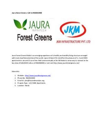 Jaura Forest Greens- Call Us 9582810000
Jaura Forest Greens Noida is an emerging experience of a healthy and wealthy living structure arranged
with most classified amenities of the world. Jaura Infratech Pvt Ltd offers the pleasure of 1, 2 and 3 BHK
apartments in around 3.5 acre Free Hold Land eventually at Sec 86 Noida to serve easy to connect to the
key sites of Delhi/NCR.Call us at 9582810000 or visit visit http://www.jauraforestgreens.net/
More Info-
1. Website : http://www.jauraforestgreens.net/
2. Phone No- 9582810000
3. Email Id - jkm@futuredimension.org
4. Projects Type - 1/2/3 BHK Apartments
5. Location- Noida
 