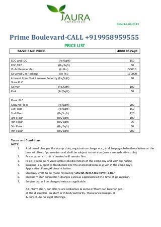 Date:24-09-2013

Prime Boulevard-CALL +919958959555
PRICE LIST
BASIC SALE PRICE

4000 RS/Sqft

EDC and IDC
(Rs/Sqft)
EEC /FFC
(Rs/Sqft)
Club Membership
(in Rs.)
Covered Car Parking
(in Rs.)
Interest Free Maintenance Security (Rs/Sqft)
View PLC
Corner
(Rs/Sqft)
Park
(Rs/Sqft)
Floor PLC
Ground Floor
1st Floor
2nd Floor
3rd Floor
4th Floor
5th Floor
9th Floor

(Rs/Sqft)
(Rs/Sqft)
(Rs/Sqft)
(Rs/Sqft)
(Rs/Sqft)
(Rs/Sqft)
(Rs/Sqft)

150
50
50000
150000
30
100
50

200
150
125
100
75
50
200

Terms and Conditions
NOTE:
1.
Additional charges like stamp duty, registration charge etc., shall be payable by the allottee at the
time of offer of possession and shall be subject to revision (areas are indicative only).
2.
Prices at which unit is booked will remain firm.
3.
Price list can be revised at the sole discretion of the company and without notice.
4.
Booking is subject to the detailed terms and conditions as given in the company’s
Application Form/Allotment Letter.
5.
Cheque /Draft to be made favouring "JAURA INFRATECH PVT. LTD."
6.
Electric meter connection charges extra as applicable at the time of possession.
7.
Service tax will be charged extra as applicable.
All information, conditions are indicative & some of them can be changed
at the discretion builder/ architect/authority. These are conceptual
& constitute no legal offerings.

 