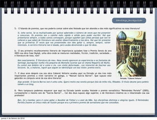 Si, teño varios. Se os multiplicades por quince saberedes o número de veces que me presentei
a concursos. Os premios son o camiño máis rápido e sólido para poder escribir. Hai que
presentarse sempre, a todos cantos convoquen, porque supoñen que unhas persoas que non te
coñecen e que saben de literatura van avaliar obxectivamente a túa obra. Hai que ter presente
que as primeiras 37 veces que vos presentedes non ides gañar e, sempre, sempre, volver
intentalo. A carreira literaria non é doada, pero acaba devolvendo o que lle deas.
Santiago Jaureguizar
5.- E falando de premios, que nos podería contar sobre eles Vostede que ten abondos e dos máis significativos na nosa literatura?
6.- O seu primeiro recoñecemento literario de importancia quizabes fose o Premio Xerais do ano
2003 coa obra Casa Skylab, unha obra onde se mesturan realidades, ficción, tradición, sociedade...
e literatura de noso, non?
Non exactamente. É literatura do meu. Nesa novela aparecen as experiencias e as fantasías de
Santiago Jaureguízar nunha vila pequena da Montaña lucense que se chama Negueira de Muñiz.
Eu contei ese ámbito tal e como o vía -con visión deformada-, con intención de fascinar aos
lectores. Se, a maiores, logrei que alguén se identifique con esa visión: premio extra.
Portada: “Cabaret Voltaire”
7.- E dous anos despois coa súa obra Cabaret Voltaire acadou aquí na Estrada un dos tres máis
importantes premios a nivel narrativo en galego, o “Manuel García Barros”. Que supuxo este
galardón no cómputo xeral da súa obra literaria?
Algo grande. O García Barros non é unha coña. Quero moito esa novela porque fala da miña vila, Ribadeo. O título deume para poñelo
tamén a un blog.
8.- Pero tampouco podemos esquecer que aquí na Estrada tamén acadou Vostede o premio xornalístico “Reimóndez Portela” (2005),
curiosamente o mesmo ano do “García Barros”... Cal dos dous supuxo algo superior, o de literatura creativa ou o relacionado coa súa
profesión?
Ben, foi a bomba; pero é como gañar o Mundial de Fútbol e o anel da NBA. Son disciplinas distintas e alegrías iguais. O Reimóndez
Portela fíxome un chisco máis de ilusión porque era o primeiro premio de xornalismo que me concedían.
jueves 4 de febrero de 2016
 