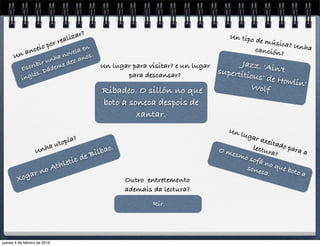 Escribir unha novela en
inglés. Dádeme dez anos.Un anceio por realizar?
Ribadeo. O sillón no que
boto a soneca despois de
xantar.
Un lugar para visitar? e un lugar
para descansar?
Xogar no Athletic de Bilbao.Unha utopía?
O mesmo sofá no que boto a
soneca.
Un lugar axeitado para a
lectura?
Jazz. 'Ain'tsupertitious' de Howlin'Wolf
Un tipo de música? Unhacanción?
Rir.
Outro entretemento
ademais da lectura?
jueves 4 de febrero de 2016
 