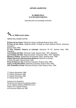 ARTURO JAURETCHE



                                    EL MEDIO PELO
                               en la Sociedad Argentina

                         (Apuntes para una sociología nacional)




        A. PEÑA LILLO, Editor

OBRAS DEL MISMO AUTOR

El Paso de los Libres. Prólogo de Jorge Luis Borges Buenos Aires 1934.
El Paso de los Libres. Segunda edición. Prólogo de Jorge Abelardo Ramos. Ediciones
Coyoacán,
Buenos Aires 1960.
El Plan Prebisch. Retorno al coloniaje. Ediciones "El 45", Buenos Aires 1955.
(Agotado).
Los Profetas del Odio. Ediciones Trafac, Buenos Aires, 1957. (Agotado).
Los Profetas del Odio. Segunda edición. Ediciones Trafac, 1957. (Agotado).
Ejército y Política. Suplemento de la Revista "QUE", Buenos Aires, 1958.
Política Nacional y Revisionismo Histórico.Colección La Siringa.
A Peña Lillo editor. Buenos Aires 1959.
Prosa de Hacha y Tiza. Ediciones Coyoacán, Buenos Aires 1960.
Forja y la Década Infame. Ediciones Coyoacán, Buenos Aires 1962.
Filo, Contrafilo y Punta. Ediciones Pampa y Cielo, Buenos Aires, 1964.



1ª. Edición Noviembre 1966
2ª. Edición Diciembre 1966
3ª. Edición Diciembre 1966
4ª. Edición Enero 1967

Impreso en la Argentina
Se terminó de imprimir la presento edición,
en los Talleres Gráficos ORESTES S.R.L,
Gascón 274, Capital Federal,
en el mes de Febrero de 1967.
 