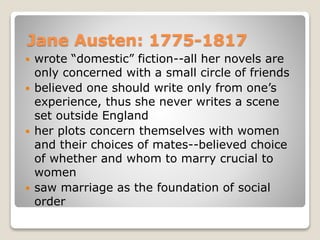 Jane Austen: 1775-1817
 wrote “domestic” fiction--all her novels are
only concerned with a small circle of friends
 believed one should write only from one’s
experience, thus she never writes a scene
set outside England
 her plots concern themselves with women
and their choices of mates--believed choice
of whether and whom to marry crucial to
women
 saw marriage as the foundation of social
order
 