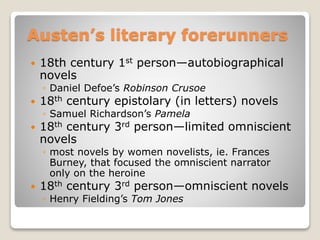 Austen’s literary forerunners
 18th century 1st person—autobiographical
novels
◦ Daniel Defoe’s Robinson Crusoe
 18th century epistolary (in letters) novels
◦ Samuel Richardson’s Pamela
 18th century 3rd person—limited omniscient
novels
◦ most novels by women novelists, ie. Frances
Burney, that focused the omniscient narrator
only on the heroine
 18th century 3rd person—omniscient novels
◦ Henry Fielding’s Tom Jones
 
