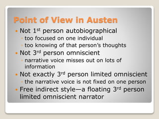 Point of View in Austen
 Not 1st person autobiographical
◦ too focused on one individual
◦ too knowing of that person’s thoughts
 Not 3rd person omniscient
◦ narrative voice misses out on lots of
information
 Not exactly 3rd person limited omniscient
◦ the narrative voice is not fixed on one person
 Free indirect style—a floating 3rd person
limited omniscient narrator
 