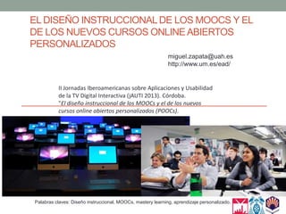EL DISEÑO INSTRUCCIONALDE LOS MOOCS Y EL
DE LOS NUEVOS CURSOS ONLINEABIERTOS
PERSONALIZADOS
Palabras claves: Diseño instruccional, MOOCs, mastery learning, aprendizaje personalizado.
miguel.zapata@uah.es
http://www.um.es/ead/
II Jornadas Iberoamericanas sobre Aplicaciones y Usabilidad
de la TV Digital Interactiva (jAUTI 2013). Córdoba.
"El diseño instruccional de los MOOCs y el de los nuevos
cursos online abiertos personalizados (POOCs).
 