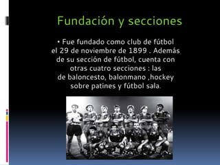 • Fue fundado como club de fútbol
el 29 de noviembre de 1899 . Además
de su sección de fútbol, cuenta con
otras cuatro secciones : las
de baloncesto, balonmano ,hockey
sobre patines y fútbol sala.
Fundación y secciones