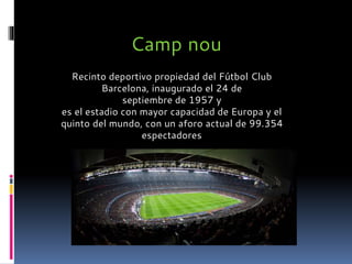 Camp nou
Recinto deportivo propiedad del Fútbol Club
Barcelona, inaugurado el 24 de
septiembre de 1957 y
es el estadio con mayor capacidad de Europa y el
quinto del mundo, con un aforo actual de 99.354
espectadores