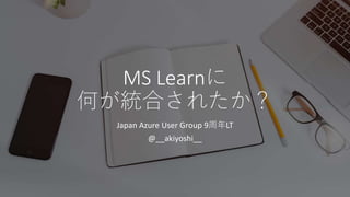 MS Learnに
何が統合されたか？
Japan Azure User Group 9周年LT
@__akiyoshi__
 