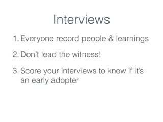 Interviews
1. Everyone record people & learnings
2. Don’t lead the witness!
3. Score your interviews to know if it’s
an early adopter
 
