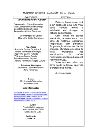 MURATUBA 30/10/2013 – SANTARÉM – PARÁ – BRASIL
EXPEDIENTE
COORDENAÇÃO DO JOBESP
Coordenador: Walmir Fernandes
Vice-Coordenador: Luiz Gonzaga
Secretária: Suláina Ferreira
Tesoureira: Adriana Fernandes
Coordenação do Jornal
Rosivethe Castro Fernandes

Repórteres
Rosivethe Castro: Organização
Adrielle Fernandes: Educação
Rosivethe Castro: Religião
Walmir do Carmo: Saúde
Ádria Fernandes: Esporte
Adriana Fernandes: Seção Cultural
Revisão e Montagem
Rosivethe Castro Fernandes
Ádria Fernandes

EDITORIAL

Estamos levando até você
a 10ª edição do jornal Arte Vida,
como
sempre
temos
a
satisfação em divulgar as
noticias comunitárias.
Com temas de grande
relevância, apresentamos uma
série de matérias reportando:
Preparativos com parcerias,
Programação alusiva ao dia das
crianças, Muratuba em clima de
festa,
Mudanças
nos
atendimentos
de
saúde,
Festividades de Santa Luzia e III
Festival do Caju.
Você tem em mãos uma
ótima opção de leitura, aproveite
e exercite sua mente.
A coordenação.

Fotos
Monitores do Telecentro
Adriana Fernandes

Mais informações
http://www.facebook.com/muratuba.oficial
www.facebook.com/groups/muratuba.news/
www.muratuba.redemcoronga.org.br
www.facebook.com/groups/redemocoronga/
www.redemocoronga.org.br

Apoio
Projeto Saúde e Alegria
Associação ASMOCOM
Escola Santa Luzia
Realização
JOBESP

 