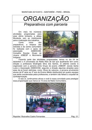 MURATUBA 30/10/2013 – SANTARÉM – PARÁ – BRASIL

ORGANIZAÇÃO
Preparativos com parceria
Em meio há inúmeras
atividades programadas para
esse último bimestre, a aldeia
Muratuba vem se mobilizando
para a realização dos trabalhos.
Como
inicio
dos
preparativos, a limpeza das
estradas e do centro comunitário
foi realizada com o apoio da
associação
ASMOCOM,
Conselho Escolar, Grupo de
Jovens JOBESP e Movimento
Indígena.
Fazendo parte das atividades programadas, temos no dia 04 de
dezembro o X aniversário da Rádio Raio de Sol que atualmente tem como
direção a professora Elizângela Silva dos Santos. O referido evento é
organizado com a parceria entre Grupo de jovens JOBESP, escola Santa
Luzia e Associação ASMOCOM, segundo a direção algumas atrações para
esse dia já foram definidas, como: Show de calouros, a gincana envolvendo
alunos da 6ª série ao 3º ano do Ensino Médio distribuídos em quatro equipes
que serão coordenadas pelos professores, e também não faltará o coquetel de
confraternização.
É isso aí, continuamos ativos e você é nosso convidado para prestigiar
essa programação que marca os 10 anos de Rádio Comunitária.

Repórter: Rosivethe Castro Fernandes

Pág.: 01

 