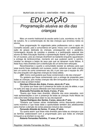MURATUBA 30/10/2013 – SANTARÉM – PARÁ – BRASIL

EDUCAÇÃO
Programação alusiva ao dia das
crianças
Mais um evento tradicional da escola santa Luzia, aconteceu no dia 12
de outubro, foi a comemoração do dia das crianças que envolveu todos os
alunos.
Essa programação foi organizada pelos professores com o apoio do
Conselho escolar, pais e comunitários em geral, iniciou com a celebração em
ação de graças dedicada às crianças, prosseguindo com o parabéns,
homenagens através de canções e poesias e a participação especial dos
alunos do Mais Educação fazendo a apresentação teatral. A gincana também
foi um sucesso, pois as crianças divertiram-se bastante enquanto aguardavam
a entrega de lembrancinhas, momento em que puderam sentir o carinho,
receber os abraços e beijos de seus pais que as deixaram muito felizes. A
festa ficou mais divertida com a distribuição de um lanhe bem reforçado.
Reconhecemos o quanto a comunidade escolar se esforçou para que
esse evento fosse realizado com sucesso, porém, sabemos que cada criança
tem um sonho de como comemorar seu dia, é por isso que a equipe do JAV
fez uma enquete com algumas crianças da nossa aldeia.
JAV: Como você gostaria que fosse comemorado o dia das crianças?
“Eu gostaria que fosse comemorado com a entrega de presentes para
todas as crianças, pois muitas crianças não têm brinquedos para brincar, isso
faz com elas se sintam tristes”.
Henrique Chaves dos Anjos, 8 anos, aluno do 2º ano.
“Eu queria que fosse com a presença de todos os pais da aldeia, e que
no outro ano seja um pouco diferente com mais brincadeiras.”
Emanuelly Fernandes da Costa, 9 anos, 3º ano.
“Queria que fosse mais divertido, diferente dos anos passados, com
mais apresentações e com a presença de todas as crianças muito felizes da
vida como toda criança deve estar no seu dia especial”.
Tayssa Rodrigues dos Santos, 9 anos, aluna do 3º ano.
“Gostaria que tivesse várias modalidades mirins disputando prêmios
como incentivo e que fosse dada a oportunidade também aos adolescentes
para chamar a atenção de outras pessoas inclusive das crianças”.
Fernando Almeida do Carmo, 11 anos, 6ª série.
“Eu queria assim: que fosse mais divertido para todas as crianças e que
as famílias colaborassem com a programação para que todas as crianças
brinquem e se divirtam no seu dia”.
Roberto Fernandes Parintins, 11 anos ,6ª série.

Repórter: Adrielle Fernandes da Silva

Pág.: 02

 