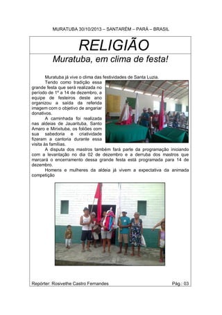 MURATUBA 30/10/2013 – SANTARÉM – PARÁ – BRASIL

RELIGIÃO
Muratuba, em clima de festa!
Muratuba já vive o clima das festividades de Santa Luzia.
Tendo como tradição essa
grande festa que será realizada no
período de 1º a 14 de dezembro, a
equipe de festeiros deste ano
organizou a saída da referida
imagem com o objetivo de angariar
donativos.
A caminhada foi realizada
nas aldeias de Jauarituba, Santo
Amaro e Mirixituba, os foliões com
sua sabedoria e criatividade
fizeram a cantoria durante essa
visita às famílias.
A disputa dos mastros também fará parte da programação iniciando
com a levantação no dia 02 de dezembro e a derruba dos mastros que
marcará o encerramento dessa grande festa está programada para 14 de
dezembro.
Homens e mulheres da aldeia já vivem a expectativa da animada
competição

Repórter: Rosivethe Castro Fernandes

Pág.: 03

 