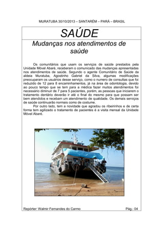 MURATUBA 30/10/2013 – SANTARÉM – PARÁ – BRASIL

SAÚDE
Mudanças nos atendimentos de
saúde
Os comunitários que usam os serviços de saúde prestados pela
Unidade Móvel Abaré, receberam o comunicado das mudanças apresentadas
nos atendimentos de saúde. Segundo o agente Comunitário de Saúde da
aldeia Muratuba, Agostinho Gabriel da Silva, algumas modificações
preocuparam os usuários desse serviço, como o numero de consultas que foi
reduzido de 12 para 8 encaminhamentos, já na área de odontologia, devido
ao pouco tempo que se tem para a médica fazer muitos atendimentos foi
necessário diminuir de 7 para 5 pacientes, porém, as pessoas que iniciarem o
tratamento dentário deverão ir até o final do mesmo para que possam ser
bem atendidos e recebam um atendimento de qualidade. Os demais serviços
de saúde continuarão normais como de costume.
Por outro lado, tem a novidade que agradou os ribeirinhos e de certa
forma tem agilizado o tratamento de pacientes é a visita mensal da Unidade
Móvel Abaré.

Repórter: Walmir Fernandes do Carmo

Pág.: 04

 