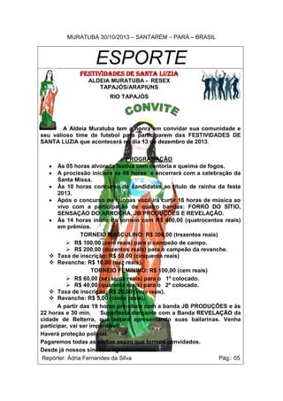 MURATUBA 30/10/2013 – SANTARÉM – PARÁ – BRASIL

ESPORTE
FESTIVIDADES DE SANTA LUZIA
ALDEIA MURATUBA - RESEX
TAPAJÓS/ARAPIUNS
RIO TAPAJÓS

A Aldeia Muratuba tem a honra em convidar sua comunidade e
seu valioso time de futebol para participarem das FESTIVIDADES DE
SANTA LUZIA que acontecerá no dia 13 de dezembro de 2013.
PROGRAMAÇÃO
 Às 05 horas alvorada festiva com cantoria e queima de fogos.
 A procissão iniciará às 08 horas e encerrará com a celebração da
Santa Missa.
 Às 10 horas concurso de candidatas ao título de rainha da festa
2013.
 Após o concurso de rainhas você irá curtir 16 horas de música ao
vivo com a participação de quatro bandas: FORRÓ DO SÍTIO,
SENSAÇÃO DO ARROCHA, JB PRODUÇÕES E REVELAÇÃO.
 Às 14 horas início do torneio com R$ 400,00 (quatrocentos reais)
em prêmios.
TORNEIO MASCULINO: R$ 300,00 (trezentos reais)
 R$ 100,00 (cem reais) para o campeão de campo.
 R$ 200,00 (duzentos reais) para o campeão da revanche.
 Taxa de inscrição: R$ 50,00 (cinquenta reais)
 Revanche: R$ 10,00 (dez reais).
TORNEIO FEMININO: R$ 100,00 (cem reais)
 R$ 60,00 (sessenta reais) para o 1º colocado.
 R$ 40,00 (quarenta reais) para o 2º colocado.
 Taxa de inscrição: R$ 20,00 (vinte reais).
 Revanche: R$ 5,00 (cinco reais).
A partir das 19 horas pré-show com a banda JB PRODUÇÕES e às
22 horas e 30 min.
Superfesta dançante com a Banda REVELAÇÃO da
cidade de Belterra, que estará apresentando suas bailarinas. Venha
participar, vai ser imperdível!
Haverá proteção policial.
Pagaremos todas as visitas assim que formos convidados.
Desde já nossos sinceros agradecimentos.
Repórter: Ádria Fernandes da Silva
Pág.: 05

 