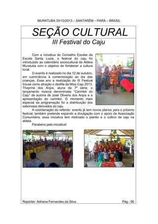 MURATUBA 30/10/2013 – SANTARÉM – PARÁ – BRASIL

SEÇÃO CULTURAL
III Festival do Caju
Com a iniciativa do Conselho Escolar da
Escola Santa Luzia, o festival do caju foi
introduzido ao calendário sociocultural da Aldeia
Muratuba com o objetivo de fortalecer a cultura
local.
O evento é realizado no dia 12 de outubro,
em culminância à comemoração ao dia das
crianças. Esse ano a realização do III Festival
trouxe como atração o desfile da Miss Caju 2013,
Thayrine dos Anjos, aluna da 7ª série; o
lançamento música denominada “Carimbó do
Caju” de autoria de José Oliveira dos Anjos e a
apresentação do carimbó. O momento mais
especial da programação foi a distribuição dos
saborosos derivados do caju.
A coordenação do referido evento já tem novos planos para o próximo
festival, também pretende expandir a divulgação com o apoio da Associação
Comunitária, essa iniciativa tem motivado o plantio e o cultivo de caju na
aldeia.
Parabéns pela iniciativa!

Repórter: Adriana Fernandes da Silva.

Pág.: 06

 