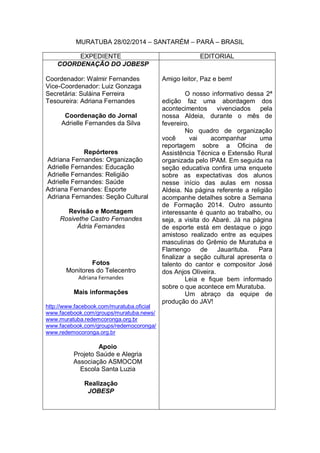 MURATUBA 28/02/2014 – SANTARÉM – PARÁ – BRASIL
EXPEDIENTE EDITORIAL
COORDENAÇÃO DO JOBESP
Coordenador: Walmir Fernandes
Vice-Coordenador: Luiz Gonzaga
Secretária: Suláina Ferreira
Tesoureira: Adriana Fernandes
Coordenação do Jornal
Adrielle Fernandes da Silva
Repórteres
Adriana Fernandes: Organização
Adrielle Fernandes: Educação
Adrielle Fernandes: Religião
Adrielle Fernandes: Saúde
Adriana Fernandes: Esporte
Adriana Fernandes: Seção Cultural
Revisão e Montagem
Rosivethe Castro Fernandes
Ádria Fernandes
Fotos
Monitores do Telecentro
Adriana Fernandes
Mais informações
http://www.facebook.com/muratuba.oficial
www.facebook.com/groups/muratuba.news/
www.muratuba.redemcoronga.org.br
www.facebook.com/groups/redemocoronga/
www.redemocoronga.org.br
Apoio
Projeto Saúde e Alegria
Associação ASMOCOM
Escola Santa Luzia
Realização
JOBESP
Amigo leitor, Paz e bem!
O nosso informativo dessa 2ª
edição faz uma abordagem dos
acontecimentos vivenciados pela
nossa Aldeia, durante o mês de
fevereiro.
No quadro de organização
você vai acompanhar uma
reportagem sobre a Oficina de
Assistência Técnica e Extensão Rural
organizada pelo IPAM. Em seguida na
seção educativa confira uma enquete
sobre as expectativas dos alunos
nesse início das aulas em nossa
Aldeia. Na página referente a religião
acompanhe detalhes sobre a Semana
de Formação 2014. Outro assunto
interessante é quanto ao trabalho, ou
seja, a visita do Abaré. Já na página
de esporte está em destaque o jogo
amistoso realizado entre as equipes
masculinas do Grêmio de Muratuba e
Flamengo de Jauarituba. Para
finalizar a seção cultural apresenta o
talento do cantor e compositor José
dos Anjos Oliveira.
Leia e fique bem informado
sobre o que acontece em Muratuba.
Um abraço da equipe de
produção do JAV!
 