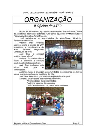 MURATUBA 28/02/2014 – SANTARÉM – PARÁ – BRASIL
ORGANIZAÇÃO
II Oficina de ATER
No dia 11 de fevereiro aqui em Muratuba realizou-se mais uma Oficina
de Assistência Técnica de Extensão Rural com a equipe do IPAM (Instituto de
Pesquisa Ambiental da Amazônia), da
qual participaram as comunidades de Vista-Alegre, Mirixituba,
Paricatuba e Muratuba.
Visando mais detalhes
sobre a oficina a equipe do JAV
entrevistou a coordenadora do
IPAM Alcilene Magalhães
Cardoso, de 38 anos.
JAV: Qual o principal
objetivo dessa oficina?
Alcilene: O objetivo dessa
oficina é identificar a situação
atual das atividades produtivas.
JAV: Que melhorias esta
oficina trará para as
comunidades?
Alcilene: Ajudar a organizar as comunidades e os sistemas produtivos
para a busca de melhoria da qualidade de vida.
JAV: Qual o resultado que a instituição pretende alcançar?
Alcilene:* Diversidades dos sistemas produtivos;
* Comunidades mais organizadas;
*Melhoria na renda da produção;
*Maior envolvimento dos jovens e das mulheres.
Repórter: Adriana Fernandes da Silva Pág.: 01
 
