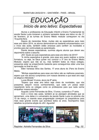 MURATUBA 28/02/2014 – SANTARÉM – PARÁ – BRASIL
EDUCAÇÃO
. Início de ano letivo: Expectativas
Alunos e professores da Educação Infantil e Ensino Fundamental da
escola Santa Luzia iniciaram o primeiro semestre desse ano letivo no dia 17
de fevereiro, já as turmas do Ensino Médio modular começaram no dia
19,quinta-feira.
Depois de merecidas férias, muitas são as expectativas para mais
esse ano letivo 2014, os alunos demonstram-se bastante entusiasmados com
o início das aulas, também estão ansiosos para conferir as novidades e
prontos para dar continuidade ao aprendizado.
Diante dessas expectativas, ouvimos alguns alunos que deram seu
depoimento sobre o assunto.
JAV: Quais as suas expectativas para esse ano letivo de 2014?
“A minha expectativa é grande, pois esse ano quero realizar a minha
formatura, ou seja, se Deus quiser vou concluir o 3º ano do Ensino Médio
Modular, espero que não só eu, mas também todos os meus colegas,
possamos estar se empenhando bastante para conseguirmos obter uma boa
aprovação no final do ano.”
Ellen Vanessa Silva dos Santos, 17 anos aluna do 3ºano do Ensino
Médio.
“Minhas expectativas para esse ano letivo são as melhores possíveis,
espero que nós alunos cumpramos com nossos deveres e que esse ano seja
só alegria e felicidade.”
Lucas Micael 14 anos, aluno da 8ª série.
“Espero que esse ano letivo seja cheio de novidades, que nós
possamos adquirir novos conhecimentos, que cada um possa estar
respeitando tanto os colegas como os professores para que nada venha
atrapalhar nossos estudos.”
Augusto Junior Fernandes da Silva, 13 anos, cursando a 7ª série.
Com o início das aulas, também já se planejam atividades que se
aproximam, uma delas é o aniversário da escola Santa Luzia no próximo dia
15 de março, e visando essa programação começam os preparativos para
mais esse grande evento que acontece todos os anos. Acompanhe mais
detalhes na próxima edição do JAV. Aguarde!
Repórter: Adrielle Fernandes da Silva Pág.: 02
 
