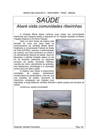 MURATUBA 28/02/2014 – SANTARÉM – PARÁ – BRASIL
SAÚDE
Abaré visita comunidades ribeirinhas
A Unidade Móvel Abaré continua suas visitas nas comunidades
ribeirinhas das margens direita e esquerda do rio Tapajós situadas na Resex
Tapajós Arapiuns e na Flona Tapajós.
Após um bom tempo de espera pela
decisão do rumo que seria dado ao
funcionamento da Unidade Móvel Abaré,
finalmente a Universidade Federal do Oeste
do Pará (UFOPA), assumiu a administração
da mesma, com isso continuam as visitas e
os atendimentos básicos de saúde. Aqui em
Muratuba a referida Unidade esteve no dia
07 de fevereiro realizando os seguintes
serviços de saúde, consultas médicas,
vacinas de rotina, atendimento às grávidas,
aos hipertensos, odontologia e a vacinação
contra raiva em cães e gatos.
O objetivo das visitas é proporcionar
condições de acesso atendimento
humanizados de saúde básica, uma vez que
nos hospitais da cidade, raramente os
ribeirinhos conseguem ser tratados com
dignidade, a longa distância, também dificulta o rápido acesso aos serviços de
saúde.
Lembre-se, saúde é prioridade!
Repórter: Adrielle Fernandes Pág.: 04
 