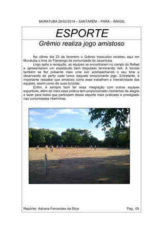 MURATUBA 28/02/2014 – SANTARÉM – PARÁ – BRASIL
ESPORTE
Grêmio realiza jogo amistoso
No último dia 23 de fevereiro o Grêmio masculino recebeu aqui em
Muratuba o time do Flamengo da comunidade de Jauarituba.
Logo após a recepção, as equipes se encontraram no campo do Rafael
e apresentaram um espetáculo bem disputado terminando 4x4. A torcida
também se fez presente mais uma vez acompanhando o seu time e
observando de perto cada lance daquele emocionante jogo. Entretanto, é
importante ressaltar que amistoso como esse trabalham a interatividade das
equipes, assim como de suas torcidas.
Enfim, é sempre bom ter essa integração com outras equipes
esportivas, além do mais essa prática tem proporcionado momentos de alegria
e lazer para todos que participam desse esporte mais praticado e prestigiado
nas comunidades ribeirinhas.
Repórter: Adriana Fernandes da Silva Pág.: 05
 