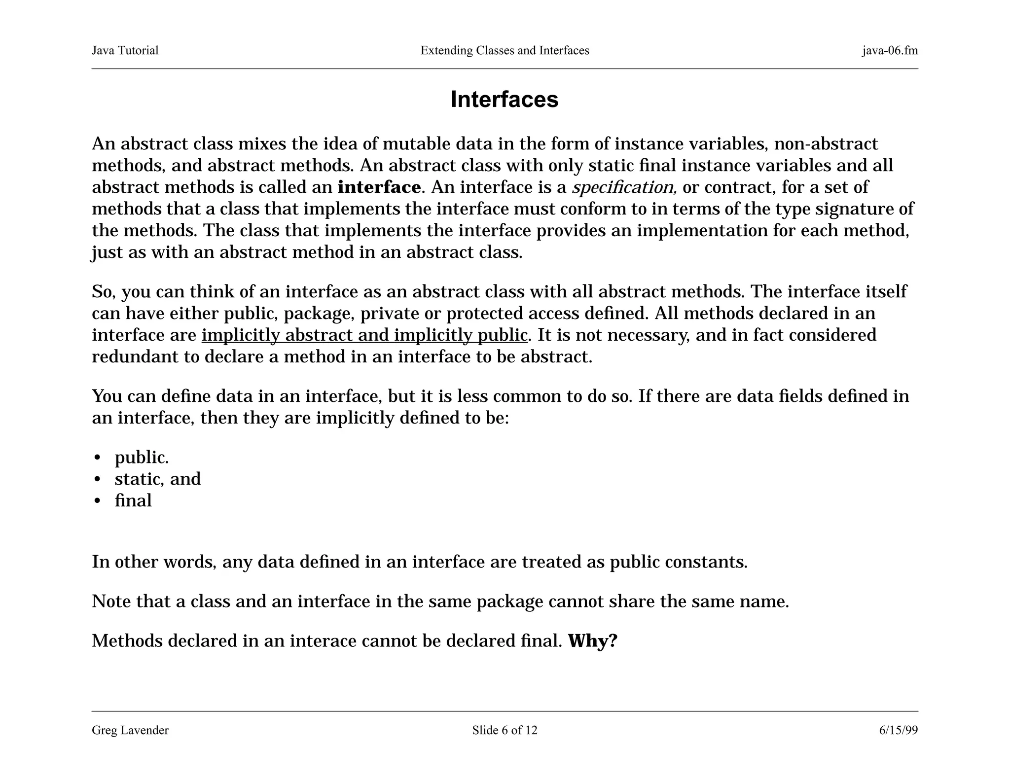 Java Tutorial

Extending Classes and Interfaces

java-06.fm

Interfaces
An abstract class mixes the idea of mutable data in the form of instance variables, non-abstract
methods, and abstract methods. An abstract class with only static ﬁnal instance variables and all
abstract methods is called an interface. An interface is a speciﬁcation, or contract, for a set of
methods that a class that implements the interface must conform to in terms of the type signature of
the methods. The class that implements the interface provides an implementation for each method,
just as with an abstract method in an abstract class.
So, you can think of an interface as an abstract class with all abstract methods. The interface itself
can have either public, package, private or protected access deﬁned. All methods declared in an
interface are implicitly abstract and implicitly public. It is not necessary, and in fact considered
redundant to declare a method in an interface to be abstract.
You can deﬁne data in an interface, but it is less common to do so. If there are data ﬁelds deﬁned in
an interface, then they are implicitly deﬁned to be:
• public.
• static, and
• ﬁnal
In other words, any data deﬁned in an interface are treated as public constants.
Note that a class and an interface in the same package cannot share the same name.
Methods declared in an interace cannot be declared ﬁnal. Why?

Greg Lavender

Slide 6 of 12

6/15/99

 