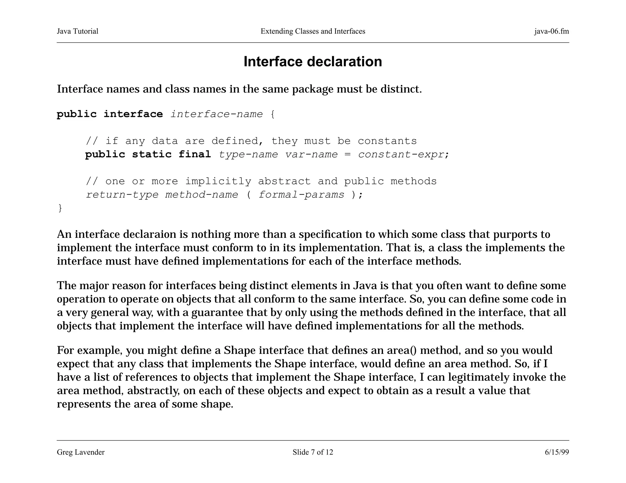 Java Tutorial

Extending Classes and Interfaces

java-06.fm

Interface declaration
Interface names and class names in the same package must be distinct.
public interface interface-name {
// if any data are defined, they must be constants
public static final type-name var-name = constant-expr;
// one or more implicitly abstract and public methods
return-type method-name ( formal-params );
}
An interface declaraion is nothing more than a speciﬁcation to which some class that purports to
implement the interface must conform to in its implementation. That is, a class the implements the
interface must have deﬁned implementations for each of the interface methods.
The major reason for interfaces being distinct elements in Java is that you often want to deﬁne some
operation to operate on objects that all conform to the same interface. So, you can deﬁne some code in
a very general way, with a guarantee that by only using the methods deﬁned in the interface, that all
objects that implement the interface will have deﬁned implementations for all the methods.
For example, you might deﬁne a Shape interface that deﬁnes an area() method, and so you would
expect that any class that implements the Shape interface, would deﬁne an area method. So, if I
have a list of references to objects that implement the Shape interface, I can legitimately invoke the
area method, abstractly, on each of these objects and expect to obtain as a result a value that
represents the area of some shape.

Greg Lavender

Slide 7 of 12

6/15/99

 