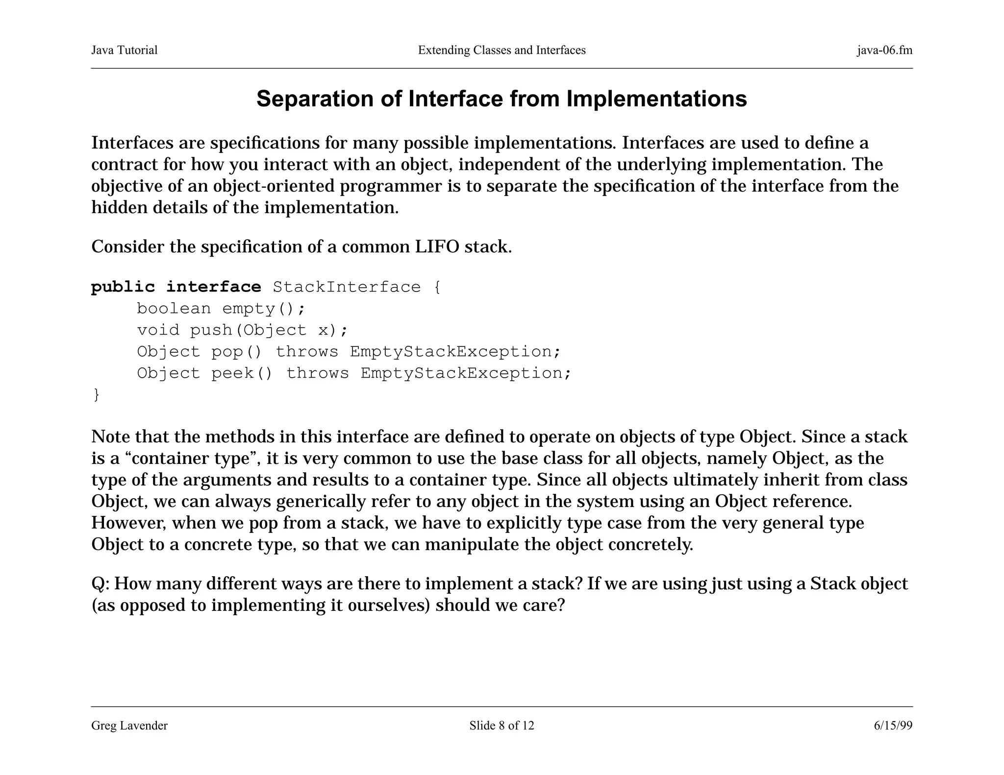 Java Tutorial

Extending Classes and Interfaces

java-06.fm

Separation of Interface from Implementations
Interfaces are speciﬁcations for many possible implementations. Interfaces are used to deﬁne a
contract for how you interact with an object, independent of the underlying implementation. The
objective of an object-oriented programmer is to separate the speciﬁcation of the interface from the
hidden details of the implementation.
Consider the speciﬁcation of a common LIFO stack.
public interface StackInterface {
boolean empty();
void push(Object x);
Object pop() throws EmptyStackException;
Object peek() throws EmptyStackException;
}
Note that the methods in this interface are deﬁned to operate on objects of type Object. Since a stack
is a “container type”, it is very common to use the base class for all objects, namely Object, as the
type of the arguments and results to a container type. Since all objects ultimately inherit from class
Object, we can always generically refer to any object in the system using an Object reference.
However, when we pop from a stack, we have to explicitly type case from the very general type
Object to a concrete type, so that we can manipulate the object concretely.
Q: How many different ways are there to implement a stack? If we are using just using a Stack object
(as opposed to implementing it ourselves) should we care?

Greg Lavender

Slide 8 of 12

6/15/99

 