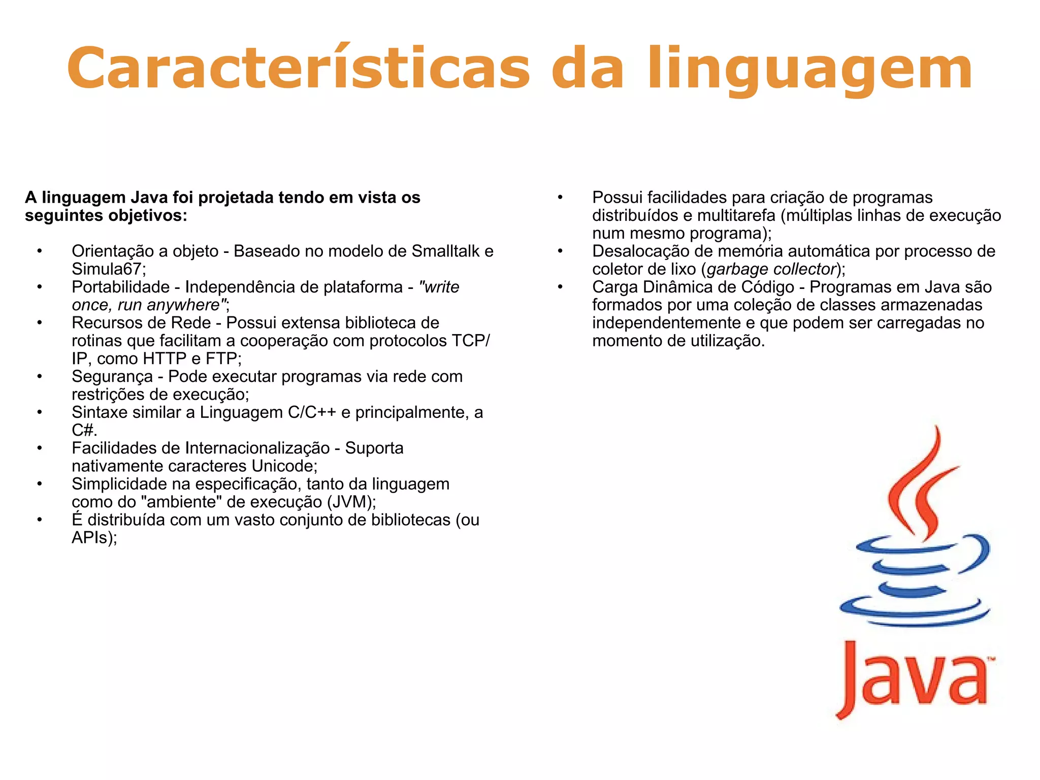 Características da linguagem A linguagem Java foi projetada tendo em vista os seguintes objetivos:   Orientação a objeto - Baseado no modelo de Smalltalk e Simula67; Portabilidade - Independência de plataforma -  "write once, run anywhere" ; Recursos de Rede - Possui extensa biblioteca de rotinas que facilitam a cooperação com protocolos TCP/IP, como HTTP e FTP; Segurança - Pode executar programas via rede com restrições de execução; Sintaxe similar a Linguagem C/C++ e principalmente, a C#. Facilidades de Internacionalização - Suporta nativamente caracteres Unicode; Simplicidade na especificação, tanto da linguagem como do "ambiente" de execução (JVM); É distribuída com um vasto conjunto de bibliotecas (ou APIs); Possui facilidades para criação de programas distribuídos e multitarefa (múltiplas linhas de execução num mesmo programa); Desalocação de memória automática por processo de coletor de lixo ( garbage collector ); Carga Dinâmica de Código - Programas em Java são formados por uma coleção de classes armazenadas independentemente e que podem ser carregadas no momento de utilização. 