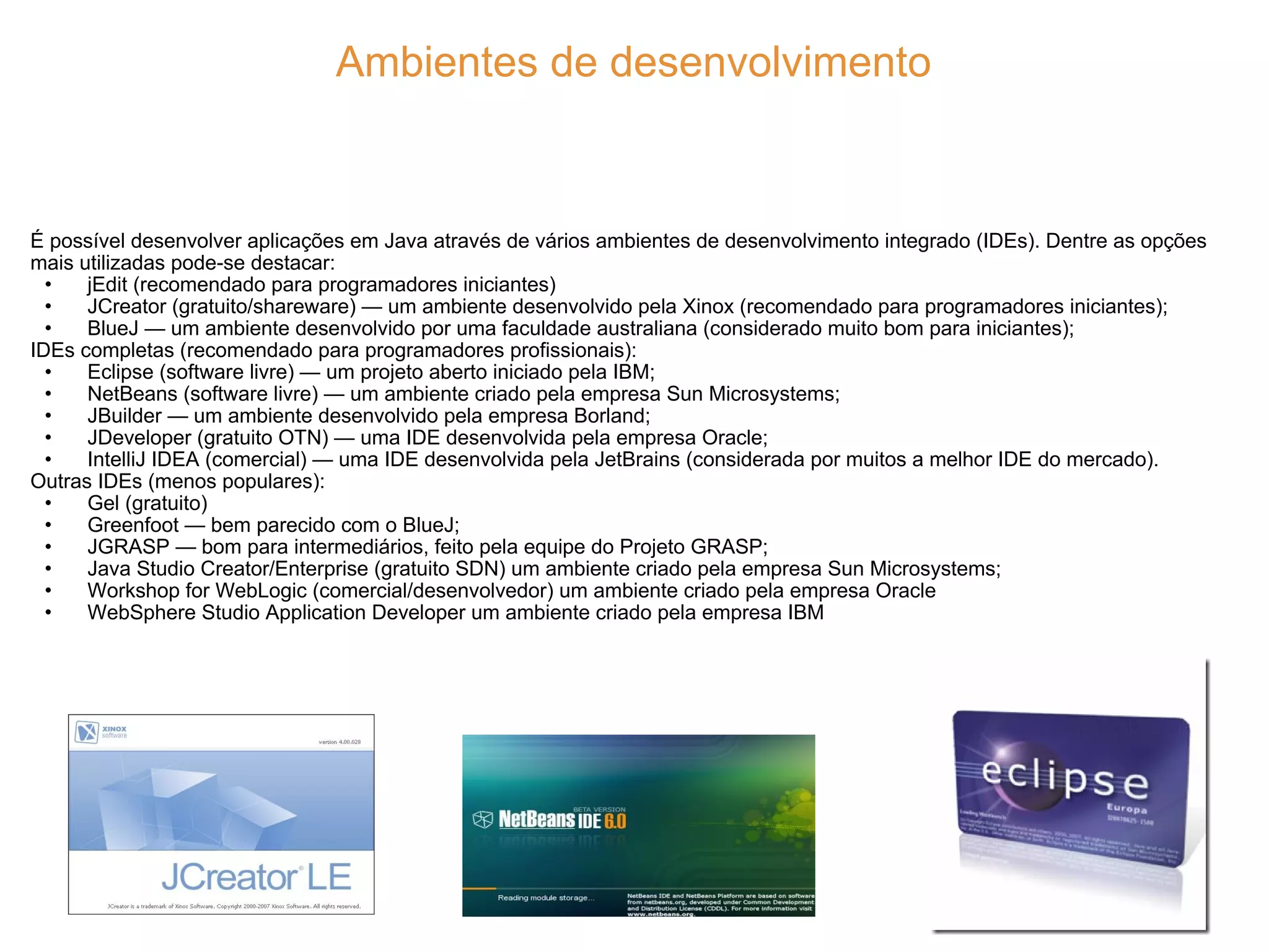 Ambientes de desenvolvimento É possível desenvolver aplicações em Java através de vários ambientes de desenvolvimento integrado (IDEs). Dentre as opções mais utilizadas pode-se destacar: jEdit (recomendado para programadores iniciantes) JCreator (gratuito/shareware) — um ambiente desenvolvido pela Xinox (recomendado para programadores iniciantes); BlueJ — um ambiente desenvolvido por uma faculdade australiana (considerado muito bom para iniciantes); IDEs completas (recomendado para programadores profissionais): Eclipse (software livre) — um projeto aberto iniciado pela IBM; NetBeans (software livre) — um ambiente criado pela empresa Sun Microsystems; JBuilder — um ambiente desenvolvido pela empresa Borland; JDeveloper (gratuito OTN) — uma IDE desenvolvida pela empresa Oracle; IntelliJ IDEA (comercial) — uma IDE desenvolvida pela JetBrains (considerada por muitos a melhor IDE do mercado). Outras IDEs (menos populares): Gel (gratuito) Greenfoot — bem parecido com o BlueJ; JGRASP — bom para intermediários, feito pela equipe do Projeto GRASP; Java Studio Creator/Enterprise (gratuito SDN) um ambiente criado pela empresa Sun Microsystems; Workshop for WebLogic (comercial/desenvolvedor) um ambiente criado pela empresa Oracle WebSphere Studio Application Developer um ambiente criado pela empresa IBM 