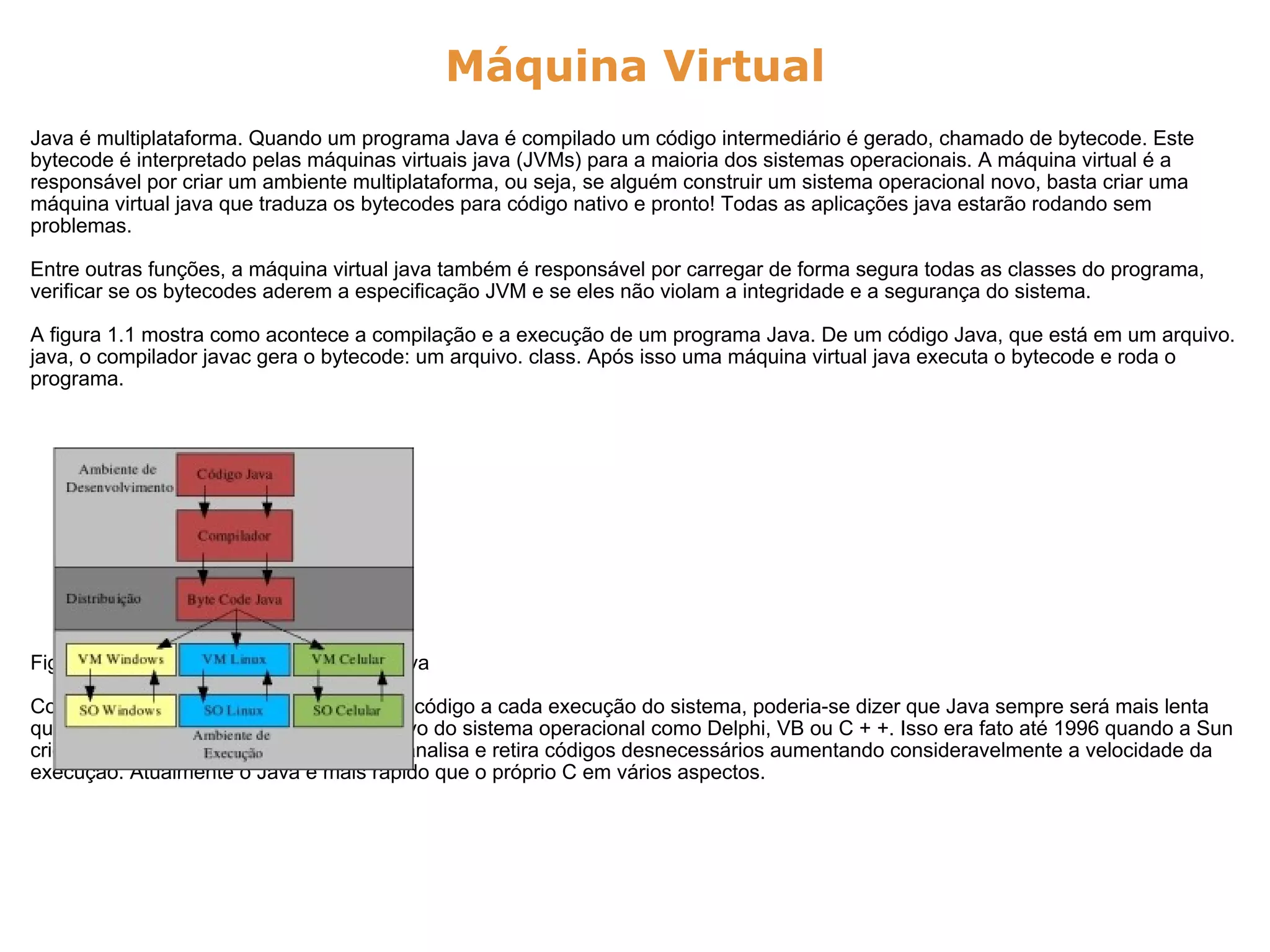 Máquina Virtual Java é multiplataforma. Quando um programa Java é compilado um código intermediário é gerado, chamado de bytecode. Este bytecode é interpretado pelas máquinas virtuais java (JVMs) para a maioria dos sistemas operacionais. A máquina virtual é a responsável por criar um ambiente multiplataforma, ou seja, se alguém construir um sistema operacional novo, basta criar uma máquina virtual java que traduza os bytecodes para código nativo e pronto! Todas as aplicações java estarão rodando sem problemas. Entre outras funções, a máquina virtual java também é responsável por carregar de forma segura todas as classes do programa, verificar se os bytecodes aderem a especificação JVM e se eles não violam a integridade e a segurança do sistema. A figura 1.1 mostra como acontece a compilação e a execução de um programa Java. De um código Java, que está em um arquivo. java, o compilador javac gera o bytecode: um arquivo. class. Após isso uma máquina virtual java executa o bytecode e roda o programa.                      Figura 1.1: Compilador e Interpretador Java Como existe um programa traduzindo um código a cada execução do sistema, poderia-se dizer que Java sempre será mais lenta que as linguagens que geram código nativo do sistema operacional como Delphi, VB ou C + +. Isso era fato até 1996 quando a Sun criou o compilador Just-in-time (JIT) que analisa e retira códigos desnecessários aumentando consideravelmente a velocidade da execução. Atualmente o Java é mais rápido que o próprio C em vários aspectos. 