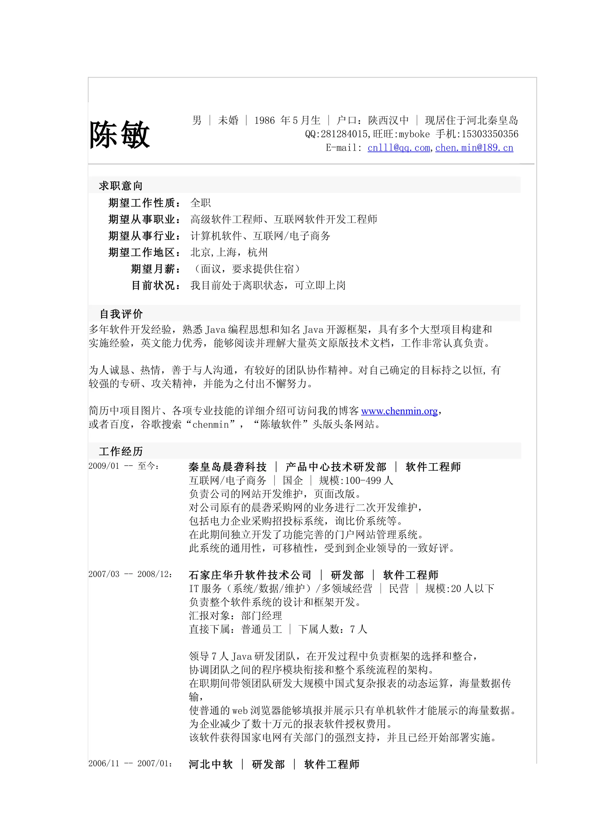 男 | 未婚 | 1986 年 5 月生 | 户口：陕西汉中 | 现居住于河北秦皇岛

陈敏                                       QQ:281284015,旺旺:myboke 手机:15303350356
                                             E-mail: cnlll@qq.com,chen.min@189.cn


  求职意向
    期望工作性质： 全职
    期望从事职业： 高级软件工程师、互联网软件开发工程师
    期望从事行业： 计算机软件、互联网/电子商务
    期望工作地区： 北京,上海，杭州
         期望月薪： （面议，要求提供住宿）
         目前状况： 我目前处于离职状态，可立即上岗

 自我评价
多年软件开发经验，熟悉 Java 编程思想和知名 Java 开源框架，具有多个大型项目构建和
实施经验，英文能力优秀，能够阅读并理解大量英文原版技术文档，工作非常认真负责。

为人诚恳、热情，善于与人沟通，有较好的团队协作精神。对自己确定的目标持之以恒, 有
较强的专研、攻关精神，并能为之付出不懈努力。

简历中项目图片、各项专业技能的详细介绍可访问我的博客 www.chenmin.org，
或者百度，谷歌搜索“chenmin”，“陈敏软件”头版头条网站。

  工作经历
2009/01 -- 至今：        秦皇岛晨砻科技 | 产品中心技术研发部 | 软件工程师
                      互联网/电子商务 | 国企 | 规模:100-499 人
                      负责公司的网站开发维护，页面改版。
                      对公司原有的晨砻采购网的业务进行二次开发维护，
                      包括电力企业采购招投标系统，询比价系统等。
                      在此期间独立开发了功能完善的门户网站管理系统。
                      此系统的通用性，可移植性，受到到企业领导的一致好评。

2007/03 -- 2008/12：   石家庄华升软件技术公司 | 研发部 | 软件工程师
                      IT 服务（系统/数据/维护）/多领域经营 | 民营 | 规模:20 人以下
                      负责整个软件系统的设计和框架开发。
                      汇报对象：部门经理
                      直接下属：普通员工 | 下属人数：7 人

                      领导 7 人 Java 研发团队，在开发过程中负责框架的选择和整合，
                      协调团队之间的程序模块衔接和整个系统流程的架构。
                      在职期间带领团队研发大规模中国式复杂报表的动态运算，海量数据传
                      输，
                      使普通的 web 浏览器能够填报并展示只有单机软件才能展示的海量数据。
                      为企业减少了数十万元的报表软件授权费用。
                      该软件获得国家电网有关部门的强烈支持，并且已经开始部署实施。

2006/11 -- 2007/01：   河北中软 | 研发部 | 软件工程师
 