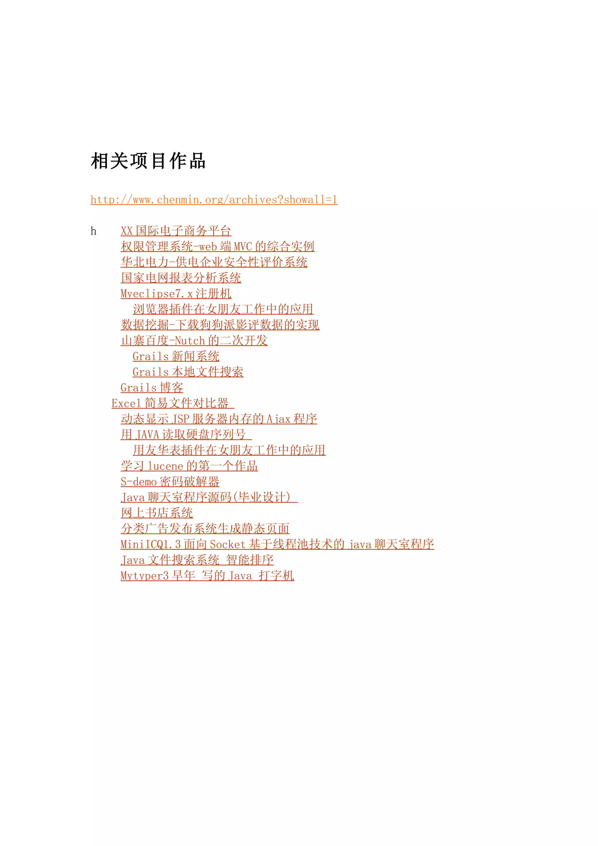 相关项目作品

http://www.chenmin.org/archives?showall=1

h     XX 国际电子商务平台
      权限管理系统-web 端 MVC 的综合实例
      华北电力-供电企业安全性评价系统
      国家电网报表分析系统
      Myeclipse7.x 注册机
        浏览器插件在女朋友工作中的应用
      数据挖掘-下载狗狗派影评数据的实现
      山寨百度-Nutch 的二次开发
        Grails 新闻系统
        Grails 本地文件搜索
      Grails 博客
    Excel 简易文件对比器
      动态显示 JSP 服务器内存的 Ajax 程序
      用 JAVA 读取硬盘序列号
        用友华表插件在女朋友工作中的应用
      学习 lucene 的第一个作品
      S-demo 密码破解器
      Java 聊天室程序源码(毕业设计)
      网上书店系统
      分类广告发布系统生成静态页面
      MiniICQ1.3 面向 Socket 基于线程池技术的 java 聊天室程序
      Java 文件搜索系统 智能排序
      Mytyper3 早年 写的 Java 打字机
 