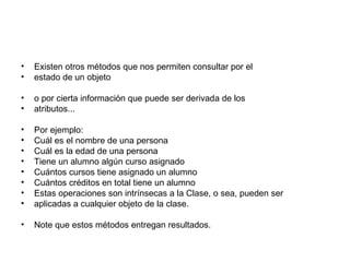 Existen otros métodos que nos permiten consultar por el estado de un objeto o por cierta información que puede ser derivada de los atributos... Por ejemplo: Cuál es el nombre de una persona Cuál es la edad de una persona Tiene un alumno algún curso asignado Cuántos cursos tiene asignado un alumno Cuántos créditos en total tiene un alumno Estas operaciones son intrínsecas a la Clase, o sea, pueden ser aplicadas a cualquier objeto de la clase. Note que estos métodos entregan resultados. 