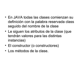 En JAVA todas las clases comienzan su definición con la palabra reservada class seguido del nombre de la clase Le siguen los atributos de la clase (que tendrán valores para las distintas instancias) El constructor (o constructores) Los métodos de la clase. 