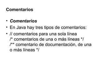 Comentarios Comentarios En Java hay tres tipos de comentarios: // comentarios para una sola línea /* comentarios de una o más líneas */ /** comentario de documentación, de una o más líneas */  