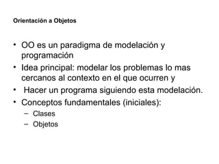 Orientación a Objetos OO es un paradigma de modelación y programación Idea principal: modelar los problemas lo mas cercanos al contexto en el que ocurren y Hacer un programa siguiendo esta modelación. Conceptos fundamentales (iniciales): Clases Objetos 