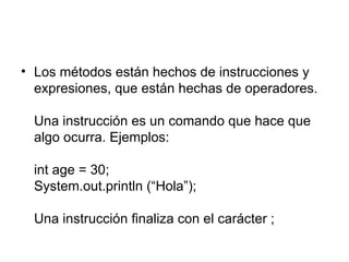 Los métodos están hechos de instrucciones y expresiones, que están hechas de operadores. Una instrucción es un comando que hace que algo ocurra. Ejemplos: int age = 30; System.out.println (“Hola”); Una instrucción finaliza con el carácter ;  