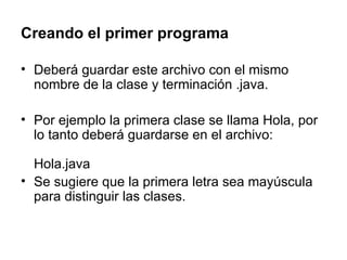 Creando el primer programa Deberá guardar este archivo con el mismo nombre de la clase y terminación .java.  Por ejemplo la primera clase se llama Hola, por lo tanto deberá guardarse en el archivo: Hola.java Se sugiere que la primera letra sea mayúscula para distinguir las clases. 