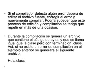 Si el compilador detecta algún error deberá de editar el archivo fuente, corregir el error y nuevamente compilar. Podría suceder que este proceso de edición y compilación se tenga que repetir en más de una ocasión.  Durante la compilación se genera un archivo que contiene el código de bytes y que se llama igual que la clase pero con terminación .class. Así, si no existe un error de compilación en el ejemplo anterior se generará el siguiente archivo: Hola.class 