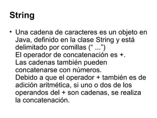 String Una cadena de caracteres es un objeto en Java, definido en la clase String y está delimitado por comillas (“ ...”) El operador de concatenación es +. Las cadenas también pueden concatenarse con números. Debido a que el operador + también es de adición aritmética, si uno o dos de los operandos del + son cadenas, se realiza la concatenación.  