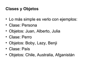 Clases y Objetos Lo más simple es verlo con ejemplos: Clase: Persona Objetos: Juan, Alberto, Julia Clase: Perro Objetos: Boby, Lazy, Benji Clase: País Objetos: Chile, Australia, Afganistán 