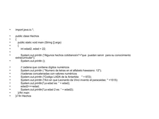 import java.io.*; public class Hechos { public static void main (String [] args) { int edad2, edad = 22; System.out.println ("Algunos hechos cotidianos\n"+"que  pueden servir  para su conocimiento extracurricular"); System.out.println (); // cadena que contiene dígitos numéricos System.out.println ( "Numero de letras en el alfabeto hawaiano: 12"); //cadenas concatenadas con valores numéricos System.out.println ("Codigo LADA de la Antartida  " + 672); System.out.println ("A/o en que Leonardo da Vinci invento el paracaidas: " +1515); System.out.println(“La edad es: ” + edad); edad2=++edad; System.out.println(“La edad 2 es: “ + edad2);  }//fin main }// fin Hechos 