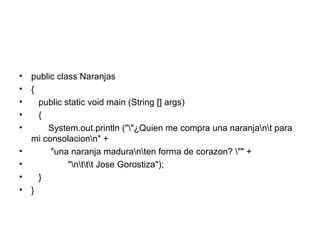 public class Naranjas { public static void main (String [] args) { System.out.println ("\"¿Quien me compra una naranja\n\t para mi consolacion\n" + "una naranja madura\n\ten forma de corazon? \"" + "\n\t\t\t Jose Gorostiza"); } } 