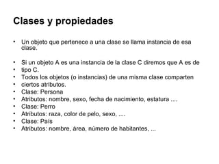 Clases y propiedades Un objeto que pertenece a una clase se llama instancia de esa clase. Si un objeto A es una instancia de la clase C diremos que A es de tipo C. Todos los objetos (o instancias) de una misma clase comparten ciertos atributos. Clase: Persona Atributos: nombre, sexo, fecha de nacimiento, estatura .... Clase: Perro Atributos: raza, color de pelo, sexo, .... Clase: País Atributos: nombre, área, número de habitantes, ... 